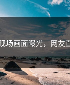 91吃瓜现场画面曝光，网友直呼尴尬
