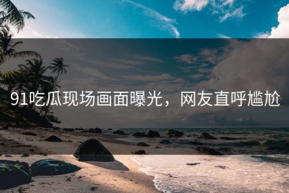 91吃瓜现场画面曝光，网友直呼尴尬