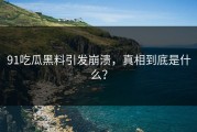 91吃瓜黑料引发崩溃，真相到底是什么？