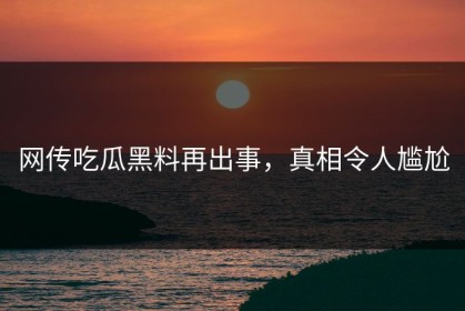 网传吃瓜黑料再出事，真相令人尴尬