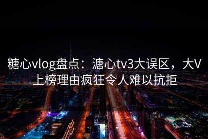糖心vlog盘点：溏心tv3大误区，大V上榜理由疯狂令人难以抗拒