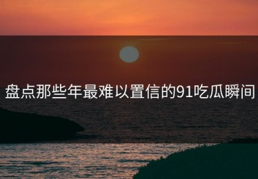 盘点那些年最难以置信的91吃瓜瞬间