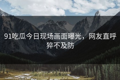 91吃瓜今日现场画面曝光，网友直呼猝不及防