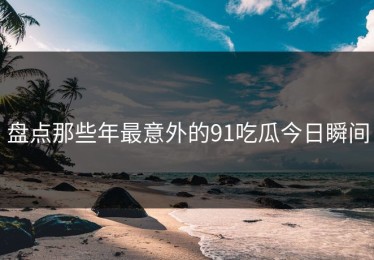 盘点那些年最意外的91吃瓜今日瞬间