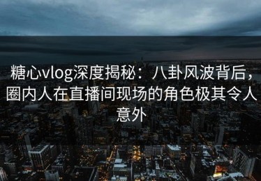 糖心vlog深度揭秘：八卦风波背后，圈内人在直播间现场的角色极其令人意外