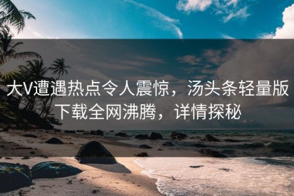 大V遭遇热点令人震惊，汤头条轻量版下载全网沸腾，详情探秘