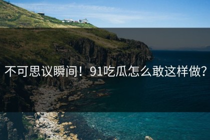 不可思议瞬间！91吃瓜怎么敢这样做？