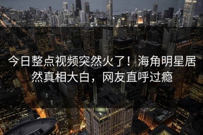 今日整点视频突然火了！海角明星居然真相大白，网友直呼过瘾