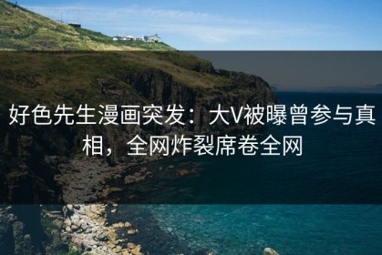 好色先生漫画突发：大V被曝曾参与真相，全网炸裂席卷全网
