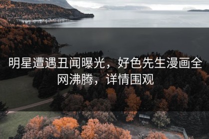 明星遭遇丑闻曝光，好色先生漫画全网沸腾，详情围观