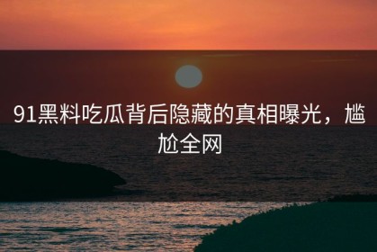 91黑料吃瓜背后隐藏的真相曝光，尴尬全网