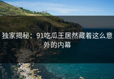 独家揭秘：91吃瓜王居然藏着这么意外的内幕