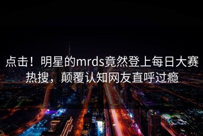 点击！明星的mrds竟然登上每日大赛热搜，颠覆认知网友直呼过瘾