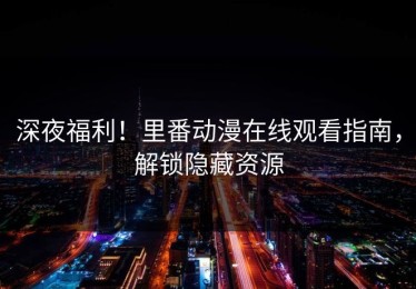 深夜福利！里番动漫在线观看指南，解锁隐藏资源