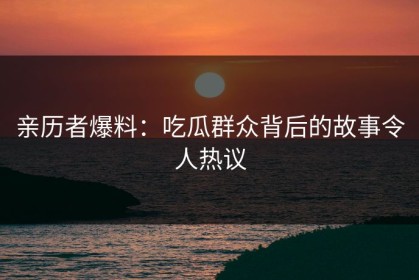亲历者爆料：吃瓜群众背后的故事令人热议