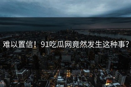 难以置信！91吃瓜网竟然发生这种事？