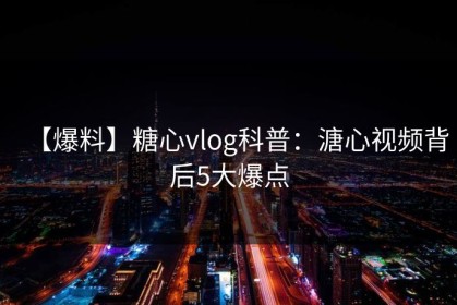 【爆料】糖心vlog科普：溏心视频背后5大爆点