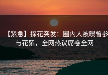 【紧急】探花突发：圈内人被曝曾参与花絮，全网热议席卷全网