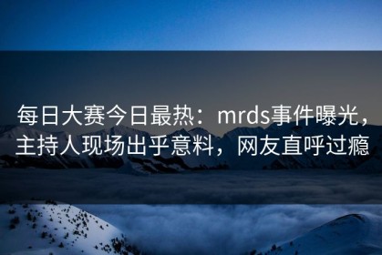 每日大赛今日最热：mrds事件曝光，主持人现场出乎意料，网友直呼过瘾
