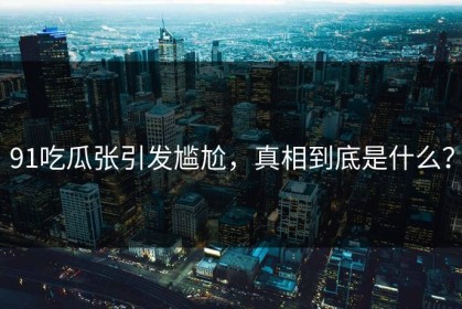 91吃瓜张引发尴尬，真相到底是什么？