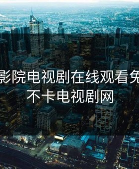 真不卡影院电视剧在线观看免费，真不卡电视剧网