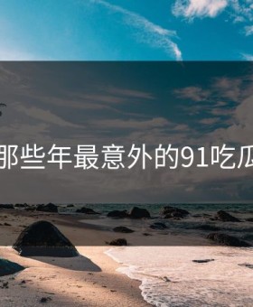 盘点那些年最意外的91吃瓜瞬间