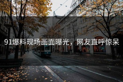 91爆料现场画面曝光，网友直呼惊呆
