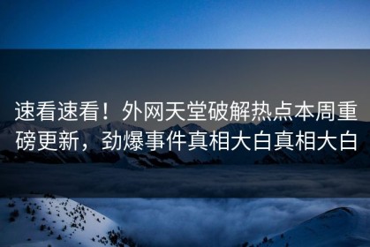 速看速看！外网天堂破解热点本周重磅更新，劲爆事件真相大白真相大白