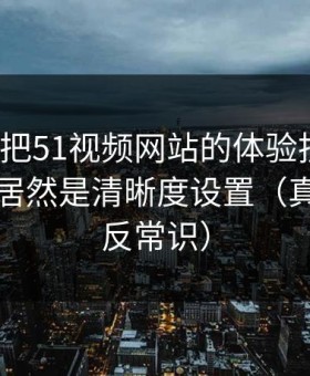 我用7天把51视频网站的体验拆开：最关键的居然是清晰度设置（真相有点反常识）