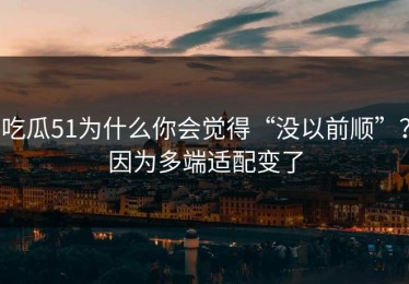 吃瓜51为什么你会觉得“没以前顺”？因为多端适配变了