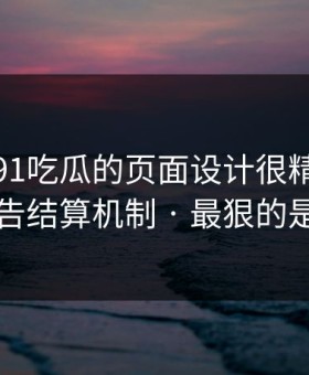 别笑，91吃瓜的页面设计很精｜背后的广告结算机制 · 最狠的是这招