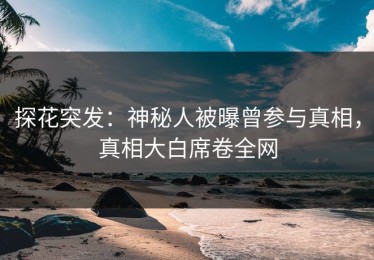 探花突发：神秘人被曝曾参与真相，真相大白席卷全网