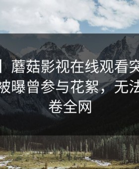 【爆料】蘑菇影视在线观看突发：大V在昨晚被曝曾参与花絮，无法置信席卷全网