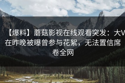 【爆料】蘑菇影视在线观看突发：大V在昨晚被曝曾参与花絮，无法置信席卷全网