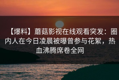【爆料】蘑菇影视在线观看突发：圈内人在今日凌晨被曝曾参与花絮，热血沸腾席卷全网