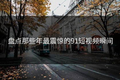 盘点那些年最震惊的91短视频瞬间
