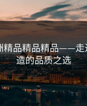 国产亚洲精品精品精品——走近中国智造的品质之选