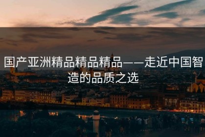 国产亚洲精品精品精品——走近中国智造的品质之选