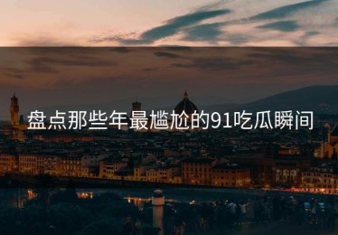 盘点那些年最尴尬的91吃瓜瞬间