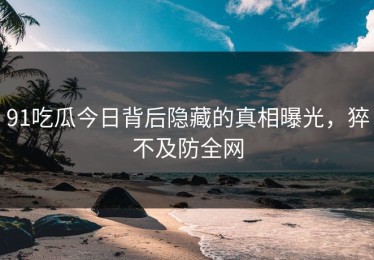 91吃瓜今日背后隐藏的真相曝光，猝不及防全网