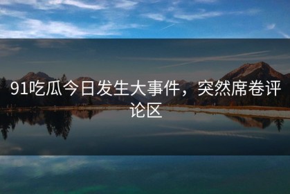 91吃瓜今日发生大事件，突然席卷评论区