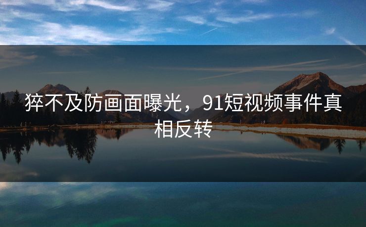 猝不及防画面曝光，91短视频事件真相反转