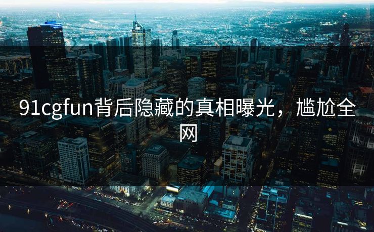 91cgfun背后隐藏的真相曝光，尴尬全网