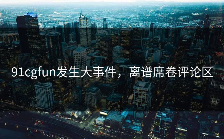 91cgfun发生大事件，离谱席卷评论区
