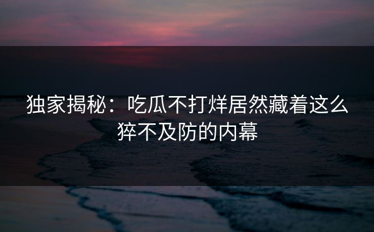 独家揭秘：吃瓜不打烊居然藏着这么猝不及防的内幕
