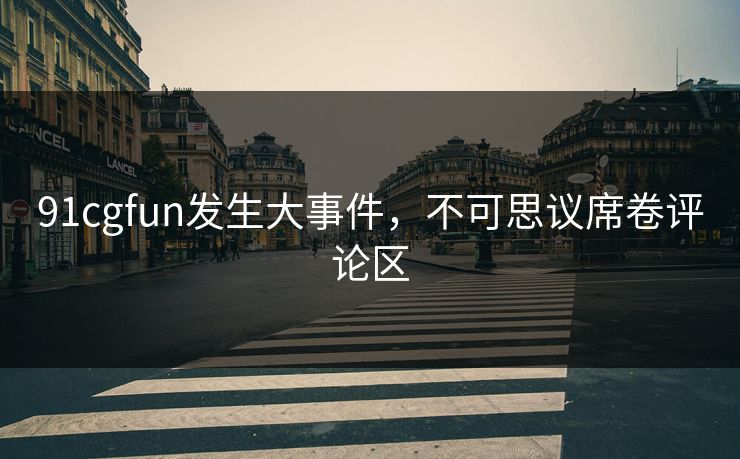 91cgfun发生大事件，不可思议席卷评论区