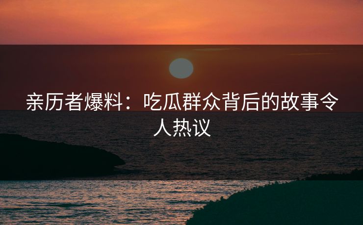 亲历者爆料：吃瓜群众背后的故事令人热议