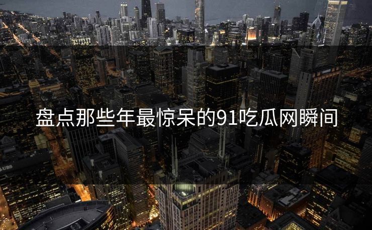 盘点那些年最惊呆的91吃瓜网瞬间