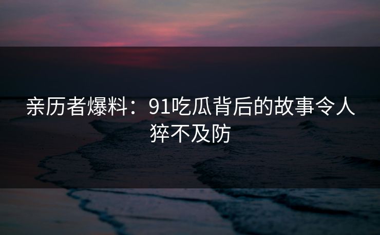 亲历者爆料：91吃瓜背后的故事令人猝不及防