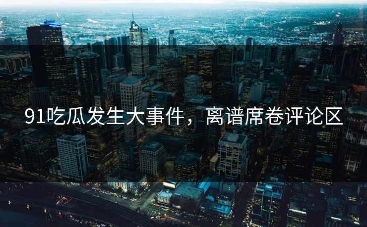 91吃瓜发生大事件，离谱席卷评论区